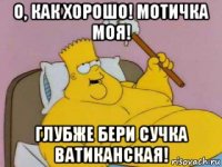 о, как хорошо! мотичка моя! глубже бери сучка ватиканская!