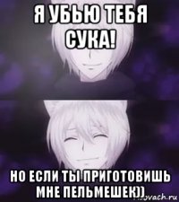 я убью тебя сука! но если ты приготовишь мне пельмешек))