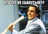 кто тут не ебанутый?? 