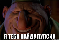  я тебя найду пупсик