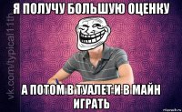 я получу большую оценку а потом в туалет и в майн играть