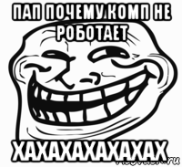 пап почему комп не роботает хахахахахахах