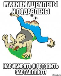 мужики ущемлены и подавлены нас убирать и готовить заставляют!