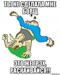 ты не сделала мне борщ это же грэх, раскаивайся!!
