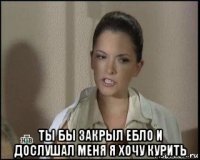  ты бы закрыл ебло и дослушал меня я хочу курить