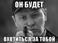 он будет охотиться за тобой