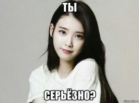 ты серьёзно?