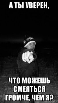 а ты уверен, что можешь смеяться громче, чем я?