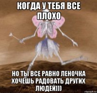 когда у тебя все плохо но ты все равно леночка хочешь радовать других людей)))