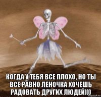  когда у тебя все плохо, но ты все равно леночка хочешь радовать других людей)))