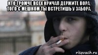 кто громче всех кричал держите вора, того с мешком ты встретишь у забора. 