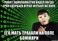 ринат ешмухамбетов видел когда ерик удербаев играл футбол на поле его мать трахали на поле бомжяри