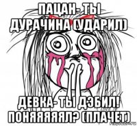 пацан- ты дурачина (ударил) девка- ты дэбил! поняяяяял? (плачет)