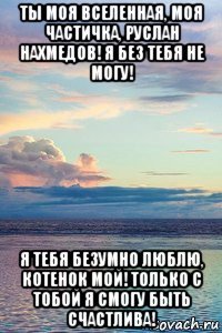 ты моя вселенная, моя частичка, руслан нахмедов! я без тебя не могу! я тебя безумно люблю, котенок мой! только с тобой я смогу быть счастлива!