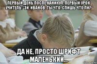 первый день после каникул, первый урок учитель:"эй, иванов, ты что, спишь что ли? да не, просто шрифт маленький...