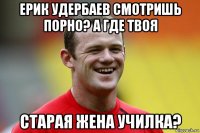 ерик удербаев смотришь порно? а где твоя старая жена училка?