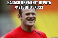 казахи не умеют играть футбол хэхэээ 