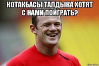 котакбасы талдыка хотят с нами пойграть? 