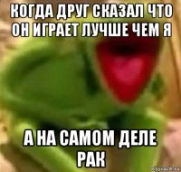 когда друг сказал что он играет лучше чем я а на самом деле рак