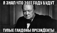 я знал что 2017 году будут тупые гандоны президенты