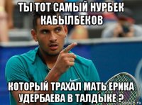ты тот самый нурбек кабылбеков который трахал мать ерика удербаева в талдыке ?
