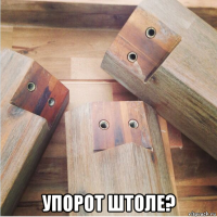  упорот штоле?