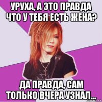 уруха, а это правда что у тебя есть жена? да правда, сам только вчера узнал...