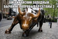 американский западный бычок,не попробывал сатаны 2 