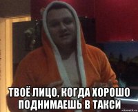  твоё лицо, когда хорошо поднимаешь в такси