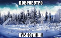 доброе утро суббота!!!!!!