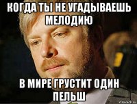 когда ты не угадываешь мелодию в мире грустит один пельш