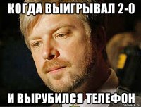 когда выигрывал 2-0 и вырубился телефон