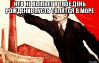 кто не выпьет в твое день рождение пусть топятся в море 