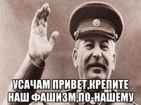  усачам привет,крепите наш фашизм,по-нашему
