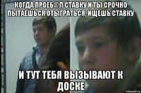 когда проеб@л ставку и ты срочно пытаешься отыграться, ищешь ставку и тут тебя вызывают к доске