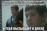 когда проеб@л ставку и ты срочно пытаешься отыграться, ищешь ставку и тебя вызывают к доске