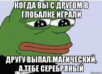 когда вы с другом в глобалке играли другу выпал магический, а тебе серебряный
