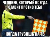 человек, который всегда ставит против тебя когда грузишь на тб