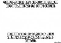 доктор: у меня есть хорошая и плохая новость. плохая: вы скоро умрете. пациент: а хорошая? доктор: 1xbet увеличил бонус до 5000 руб. супер новость