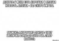 доктор: у меня есть хорошая и плохая новость. плохая - вы скоро умрете. пациент: а хорошая? доктор: 1xbet увеличил бонус до 5000 руб. супер новость