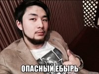  опасный ебырь
