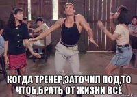  когда тренер,заточил под,то чтоб,брать от жизни всё