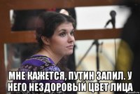  мне кажется, путин запил. у него нездоровый цвет лица