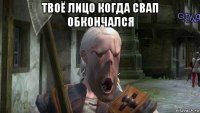 твоё лицо когда свап обкончался 