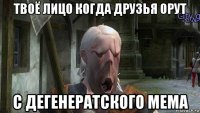 твоё лицо когда друзья орут с дегенератского мема