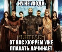 ну не уходи от нас хюррем уже плакать,начинает