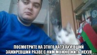  посмотрите на этого катэ ахуевший зажиревший разве с ним можно жить нехуя