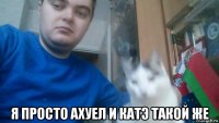  я просто ахуел и катэ такой же