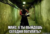  макс, а ты выйдешь сегодня погулять?