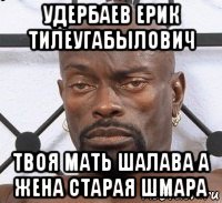 удербаев ерик тилеугабылович твоя мать шалава а жена старая шмара